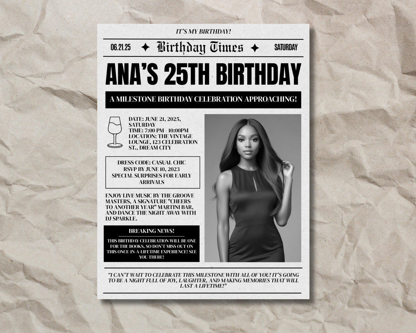 birthday
25th birthday
milestone birthday
party
celebration
invitation
event
saturday
june 21, 2025
casual chic
live music
dj
martini bar
the vintage lounge
dream city
female
elegant
modern
headline
breaking news
save the date
newspaper invitation
vintage newspaper
headline invitation
bold typography
serif font
textured background
announcement
special surprises
rsvp
cocktail party
nightlife
dancing
groove masters
dj sparkle
cheers to another year
joy
laughter
memories
